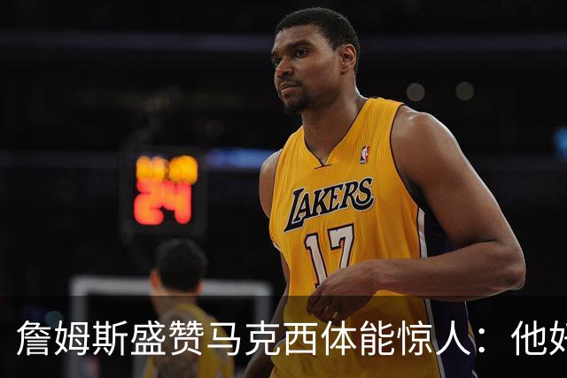 詹姆斯盛赞马克西体能惊人：他好像根本不会累